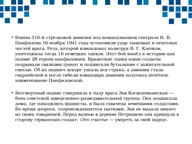 Воины 316-й стрелковой дивизии под командованием генерала И. В. Панфилова 16 ноября 1941 года остановили удар танковых и пехотных частей врага. Рота, которой командовал политрук В. Г. Клочков, уничтожила тогда 18 немецких танков. Этот бой вошёл в историю как подвиг 28 героев-панфиловцев. Вражеские танки наши солдаты подрывали связками гранат и поджигали бутылками с зажигательной смесью. Об их подвиге вскоре узнала вся страна, а дивизия стала гвардейской и после гибели командира дивизии получила почётное наименование Панфиловской. Бессмертный подвиг совершила в тылу врага Зоя Космодемьянская — боец советской диверсионно-разведывательной группы. Она поджигала дома, где находились фашисты, и была схвачена немецкими солдатами. Во время допроса, сопровождавшегося пытками, Зоя не выдала никого из своих товарищей. Перед казнью в деревне Петрищево она крикнула в сторону германских солдат: «Это счастье — умереть за свой народ». 