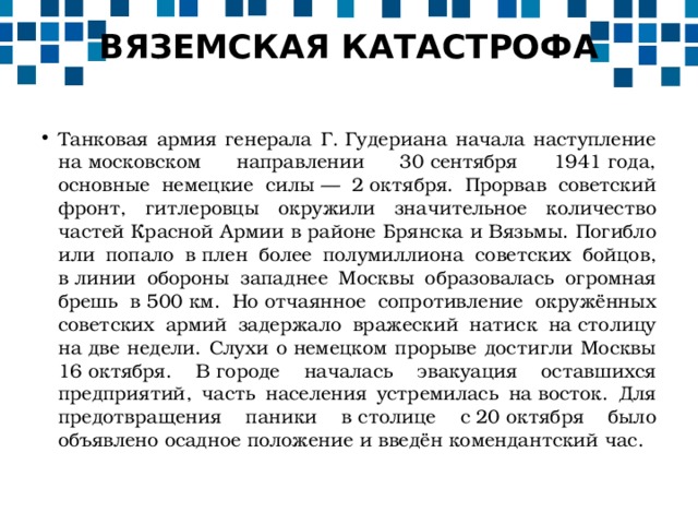 ВЯЗЕМСКАЯ КАТАСТРОФА   Танковая армия генерала Г. Гудериана начала наступление на московском направлении 30 сентября 1941 года, основные немецкие силы — 2 октября. Прорвав советский фронт, гитлеровцы окружили значительное количество частей Красной Армии в районе Брянска и Вязьмы. Погибло или попало в плен более полумиллиона советских бойцов, в линии обороны западнее Москвы образовалась огромная брешь в 500 км. Но отчаянное сопротивление окружённых советских армий задержало вражеский натиск на столицу на две недели. Слухи о немецком прорыве достигли Москвы 16 октября. В городе началась эвакуация оставшихся предприятий, часть населения устремилась на восток. Для предотвращения паники в столице с 20 октября было объявлено осадное положение и введён комендантский час. 