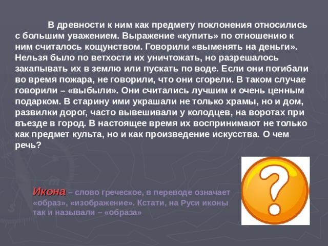  В древности к ним как предмету поклонения относились с большим уважением. Выражение «купить» по отношению к ним считалось кощунством. Говорили «выменять на деньги». Нельзя было по ветхости их уничтожать, но разрешалось закапывать их в землю или пускать по воде. Если они погибали во время пожара, не говорили, что они сгорели. В таком случае говорили – «выбыли». Они считались лучшим и очень ценным подарком. В старину ими украшали не только храмы, но и дом, развилки дорог, часто вывешивали у колодцев, на воротах при въезде в город. В настоящее время их воспринимают не только как предмет культа, но и как произведение искусства. О чем речь?  Икона – слово греческое, в переводе означает «образ», «изображение». Кстати, на Руси иконы так и называли – «образа» 