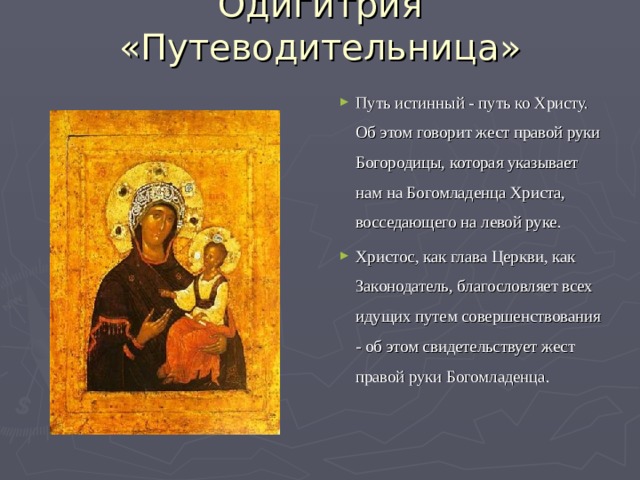 Одигитрия «Путеводительница» Путь истинный - путь ко Христу. Об этом говорит жест правой руки Богородицы, которая указывает нам на Богомладенца Христа, восседающего на левой руке. Христос, как глава Церкви, как Законодатель, благословляет всех идущих путем совершенствования - об этом свидетельствует жест правой руки Богомладенца. 