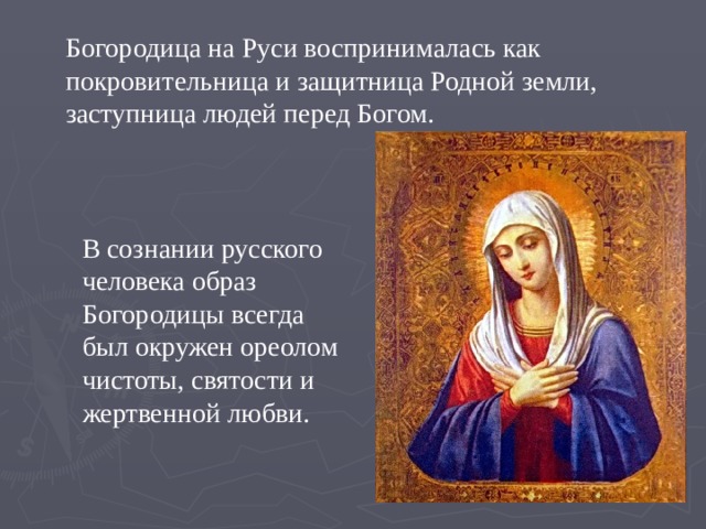 Богородица на Руси воспринималась как покровительница и защитница Родной земли, заступница людей перед Богом. В сознании русского человека образ Богородицы всегда был окружен ореолом чистоты, святости и жертвенной любви. 