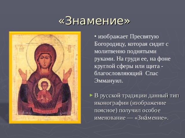  изображает Пресвятую Богородицу, которая сидит с молитвенно поднятыми руками. На груди ее, на фоне круглой сферы или щита - благословляющий Спас Эммануил. В русской традиции данный тип иконографии ( изображение поясное ) получил особое именование — «Зна́мение». 