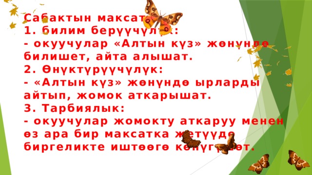 Сабактын максаты  1. билим берүүчүлүк:  - окуучулар «Алтын күз» жөнүндө билишет, айта алышат.  2. Өнүктүрүүчүлүк:  - «Алтын күз» жөнүндө ырларды айтып, жомок аткарышат.  3. Тарбиялык:  - окуучулар жомокту аткаруу менен өз ара бир максатка жетүүдө биргеликте иштөөгө көнүгүшөт. 
