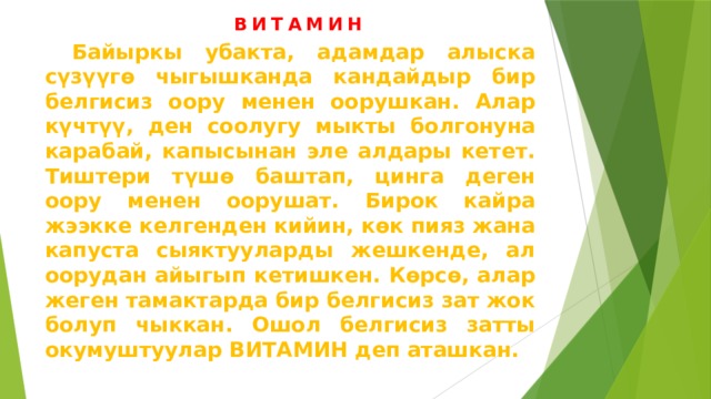 ВИТАМИН  Байыркы убакта, адамдар алыска сүзүүгө чыгышканда кандайдыр бир белгисиз оору менен оорушкан. Алар күчтүү, ден соолугу мыкты болгонуна карабай, капысынан эле алдары кетет. Тиштери түшө баштап, цинга деген оору менен оорушат. Бирок кайра жээкке келгенден кийин, көк пияз жана капуста сыяктууларды жешкенде, ал оорудан айыгып кетишкен. Көрсө, алар жеген тамактарда бир белгисиз зат жок болуп чыккан. Ошол белгисиз затты окумуштуулар ВИТАМИН деп аташкан. 