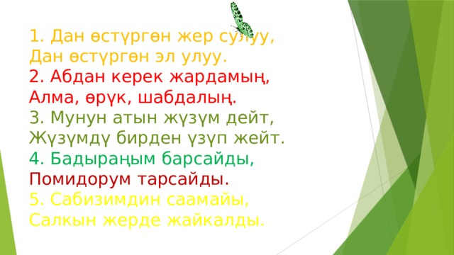 1. Дан өстүргөн жер сулуу,  Дан өстүргөн эл улуу.  2. Абдан керек жардамың,  Алма, өрүк, шабдалың.  3. Мунун атын жүзүм дейт,  Жүзүмдү бирден үзүп жейт.  4. Бадыраңым барсайды,  Помидорум тарсайды.  5. Сабизимдин саамайы,  Салкын жерде жайкалды. 