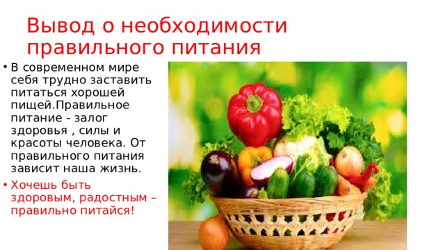 Вывод о необходимости правильного питания В современном мире себя трудно заставить питаться хорошей пищей.Правильное питание - залог здоровья , силы и красоты человека. От правильного питания зависит наша жизнь. Хочешь быть здоровым, радостным – правильно питайся! 