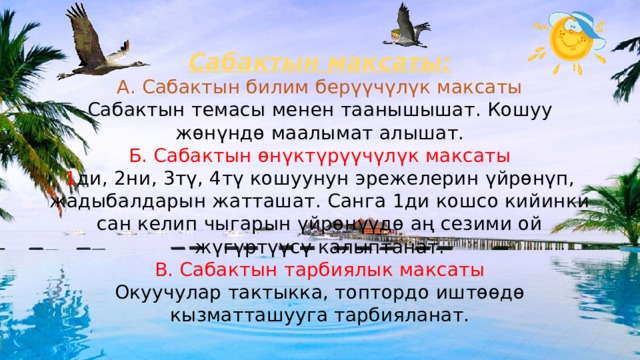 Сабактын максаты:  А. Сабактын билим берүүчүлүк максаты  Сабактын темасы менен таанышышат. Кошуу жөнүндө маалымат алышат.  Б. Сабактын өнүктүрүүчүлүк максаты  1 ди, 2ни, 3тү, 4тү кошуунун эрежелерин үйрөнүп, жадыбалдарын жатташат. Санга 1ди кошсо кийинки сан келип чыгарын үйрөнүүдө аң сезими ой жүгүртүүсү калыптанат.  В. Сабактын тарбиялык максаты  Окуучулар тактыкка, топтордо иштөөдө кызматташууга тарбияланат. 