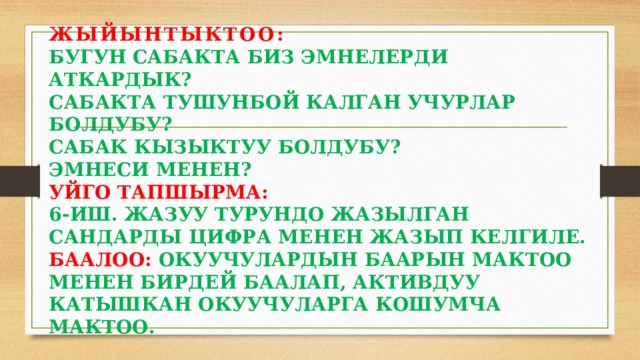ЖЫЙЫНТЫКТОО:  БУГУН САБАКТА БИЗ ЭМНЕЛЕРДИ АТКАРДЫК?  САБАКТА ТУШУНБОЙ КАЛГАН УЧУРЛАР БОЛДУБУ?  САБАК КЫЗЫКТУУ БОЛДУБУ?  ЭМНЕСИ МЕНЕН?  УЙГО ТАПШЫРМА:  6-ИШ. ЖАЗУУ ТУРУНДО ЖАЗЫЛГАН САНДАРДЫ ЦИФРА МЕНЕН ЖАЗЫП КЕЛГИЛЕ.  БААЛОО: ОКУУЧУЛАРДЫН БААРЫН МАКТОО МЕНЕН БИРДЕЙ БААЛАП, АКТИВДУУ КАТЫШКАН ОКУУЧУЛАРГА КОШУМЧА МАКТОО. 
