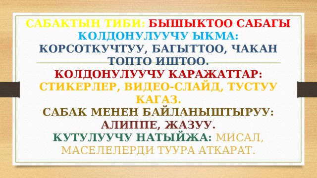 САБАКТЫН ТИБИ:  БЫШЫКТОО САБАГЫ  КОЛДОНУЛУУЧУ ЫКМА:  КОРСОТКУЧТУУ, БАГЫТТОО, ЧАКАН ТОПТО ИШТОО.  КОЛДОНУЛУУЧУ КАРАЖАТТАР:  СТИКЕРЛЕР, ВИДЕО-СЛАЙД, ТУСТУУ КАГАЗ.  САБАК МЕНЕН БАЙЛАНЫШТЫРУУ:  АЛИППЕ, ЖАЗУУ.  КУТУЛУУЧУ НАТЫЙЖА:  МИСАЛ, МАСЕЛЕЛЕРДИ ТУУРА АТКАРАТ. 