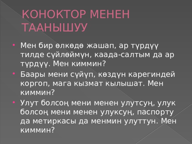 КОНОКТОР МЕНЕН ТААНЫШУУ Мен бир өлкөдө жашап, ар түрдүү тилде сүйлөймүн, каада-салтым да ар түрдүү. Мен киммин? Баары мени сүйүп, көздүн карегиндей коргоп, мага кызмат кылышат. Мен киммин? Улут болсоң мени менен улутсуң, улук болсоң мени менен улуксуң, паспорту да метиркасы да менмин улуттун. Мен киммин? 