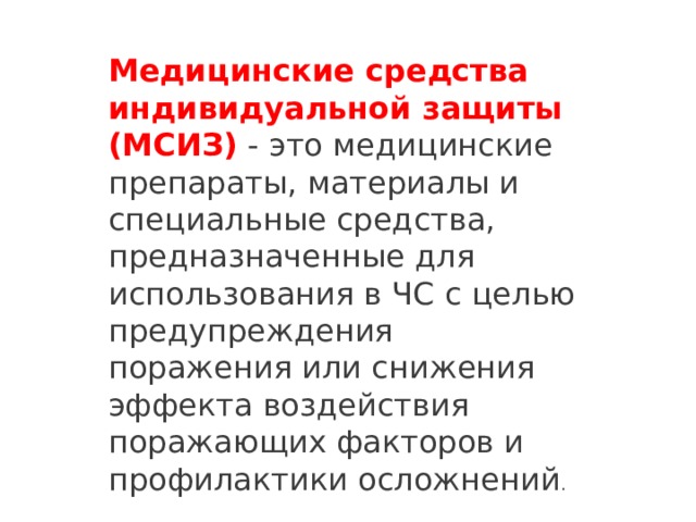 Медицинские средства индивидуальной защиты (МСИЗ)  - это медицинские препараты, материалы и специальные средства, предназначенные для использования в ЧС с целью предупреждения поражения или снижения эффекта воздействия поражающих факторов и профилактики осложнений . 