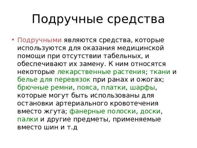 Подручные средства Подручными являются средства, которые используются для оказания медицинской помощи при отсутствии табельных, и обеспечивают их замену. К ним относятся некоторые лекарственные растения ; ткани и белье для перевязок при ранах и ожогах; брючные ремни , пояса , платки , шарфы , которые могут быть использованы для остановки артериального кровотечения вместо жгута; фанерные полоски , доски , палки и другие предметы, применяемые вместо шин и т.д 