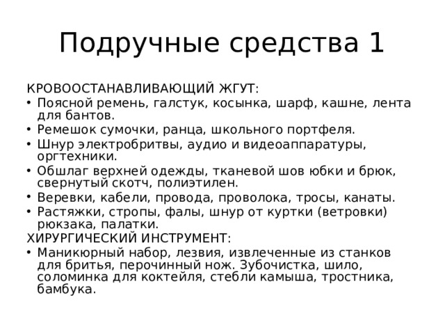 Подручные средства 1 КРОВООСТАНАВЛИВАЮЩИЙ ЖГУТ: Поясной ремень, галстук, косынка, шарф, кашне, лента для бантов. Ремешок сумочки, ранца, школьного портфеля. Шнур электробритвы, аудио и видеоаппаратуры, оргтехники. Обшлаг верхней одежды, тканевой шов юбки и брюк, свернутый скотч, полиэтилен. Веревки, кабели, провода, проволока, тросы, канаты. Растяжки, стропы, фалы, шнур от куртки (ветровки) рюкзака, палатки. ХИРУРГИЧЕСКИЙ ИНСТРУМЕНТ: Маникюрный набор, лезвия, извлеченные из станков для бритья, перочинный нож. Зубочистка, шило, соломинка для коктейля, стебли камыша, тростника, бамбука. 