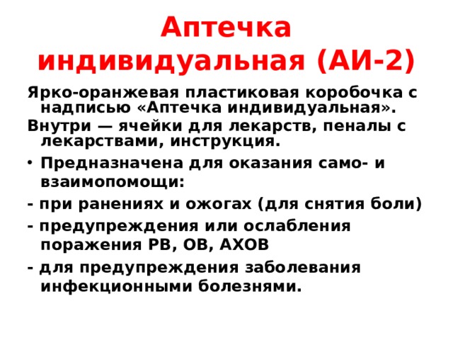 Аптечка индивидуальная (АИ-2) Ярко-оранжевая пластиковая коробочка с надписью «Аптечка индивидуальная». Внутри — ячейки для лекарств, пеналы с лекарствами, инструкция. Предназначена для оказания само- и взаимопомощи: - при ранениях и ожогах (для снятия боли) - предупреждения или ослабления поражения РВ, ОВ, АХОВ - для предупреждения заболевания инфекционными болезнями. 