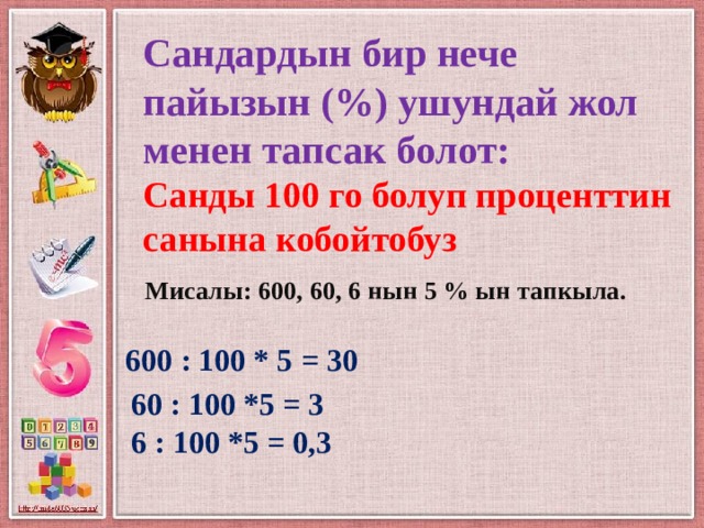 Сандардын бир нече пайызын (%) ушундай жол менен тапсак болот:  Санды 100 го болуп проценттин санына кобойтобуз Мисалы: 600, 60, 6 нын 5 % ын тапкыла. 600 : 100 * 5 = 30 60 : 100 *5 = 3 6 : 100 *5 = 0,3 