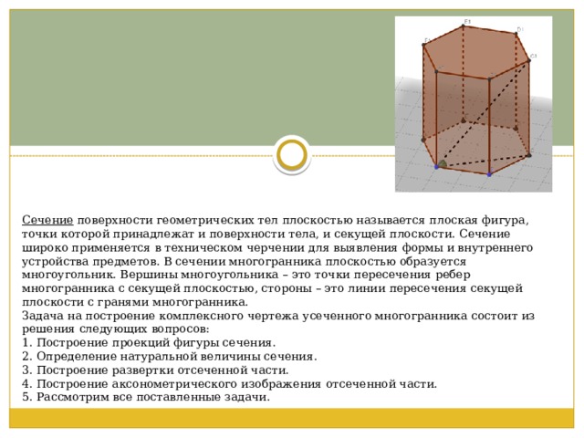 Сечение  поверхности геометрических тел плоскостью называется плоская фигура, точки которой принадлежат и поверхности тела, и секущей плоскости. Сечение широко применяется в техническом черчении для выявления формы и внутреннего устройства предметов. В сечении многогранника плоскостью образуется многоугольник. Вершины многоугольника – это точки пересечения ребер многогранника с секущей плоскостью, стороны – это линии пересечения секущей плоскости с гранями многогранника. Задача на построение комплексного чертежа усеченного многогранника состоит из решения следующих вопросов: 1. Построение проекций фигуры сечения. 2. Определение натуральной величины сечения. 3. Построение развертки отсеченной части. 4. Построение аксонометрического изображения отсеченной части. 5. Рассмотрим все поставленные задачи. 