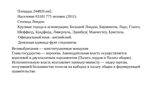 Площадь 244820 км2. Население 63181 775 человек (2011). Столица Лондон. Крупные города и агломерации: Большой Лондон, Бирмингем, Лидс, Глазго, Шеффилд, Брадфорд, Ливерпуль, Эдинбург, Манчестер, Бристоль. Официальный язык –английский. Денежная единица-фунт стерлингов. Великобритания — конституционная монархия Глава государства — королева. Законодательная власть осуществляется королевой и двухпалатным парламентом (Палата лордов и Палата общин). Исполнительную власть возглавляет премьер-министр — лидер партии, получившей большинство голосов на выборах в палату общин и формирующей правительство. 