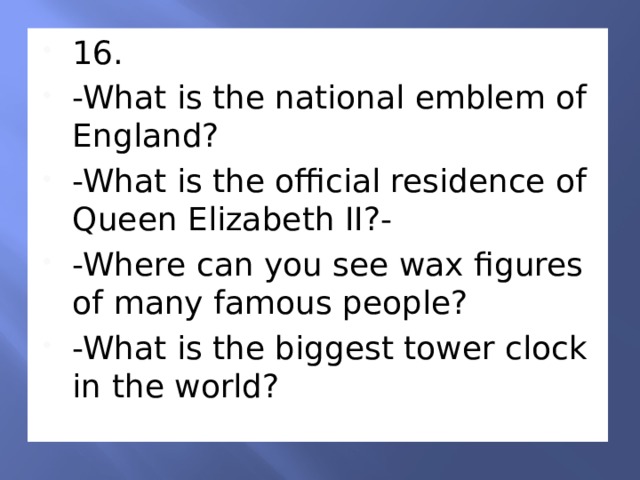 16. -What is the national emblem of England? -What is the official residence of Queen Elizabeth II?- -Where can you see wax figures of many famous people? -What is the biggest tower clock in the world? 