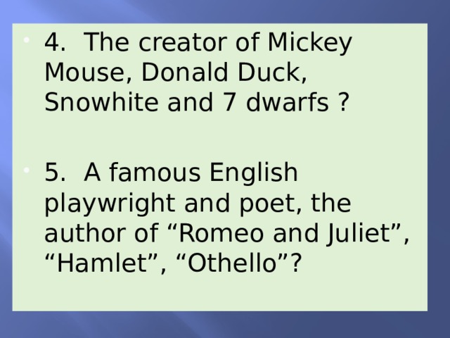 4. The creator of Mickey Mouse, Donald Duck, Snowhite and 7 dwarfs ? 5. A famous English playwright and poet, the author of “Romeo and Juliet”, “Hamlet”, “Othello”? 