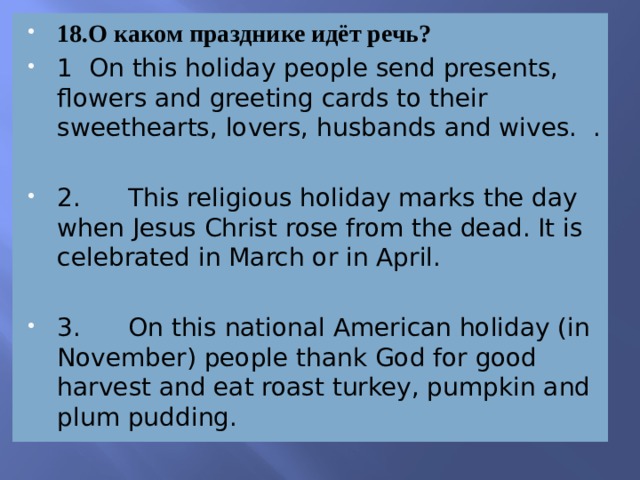 18.О каком празднике идёт речь? 1 On this holiday people send presents, flowers and greeting cards to their sweethearts, lovers, husbands and wives. . 2. This religious holiday marks the day when Jesus Christ rose from the dead. It is celebrated in March or in April. 3. On this national American holiday (in November) people thank God for good harvest and eat roast turkey, pumpkin and plum pudding. 