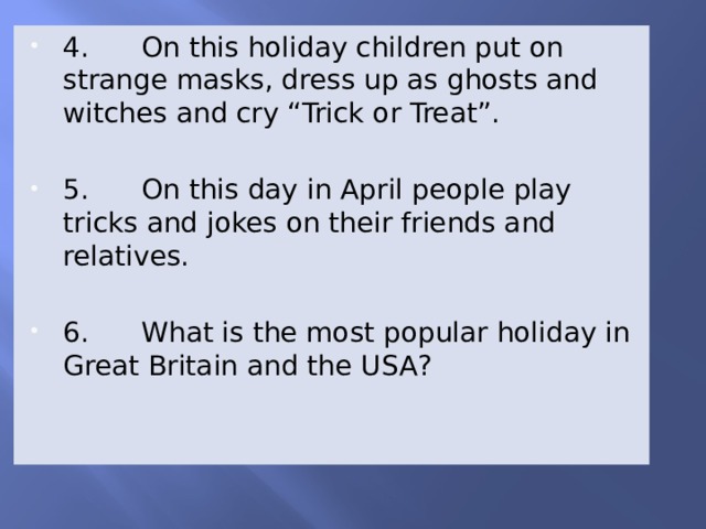 4. On this holiday children put on strange masks, dress up as ghosts and witches and cry “Trick or Treat”. 5. On this day in April people play tricks and jokes on their friends and relatives. 6. What is the most popular holiday in Great Britain and the USA? 