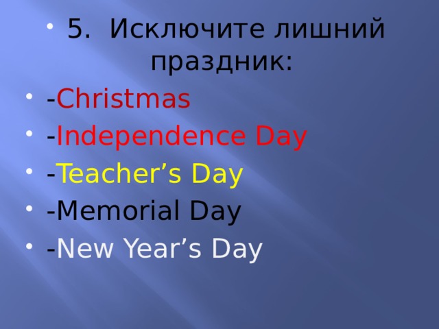 5. Исключите лишний праздник: - Christmas - Independence Day - Teacher’s Day -Memorial Day - New Year’s Day 