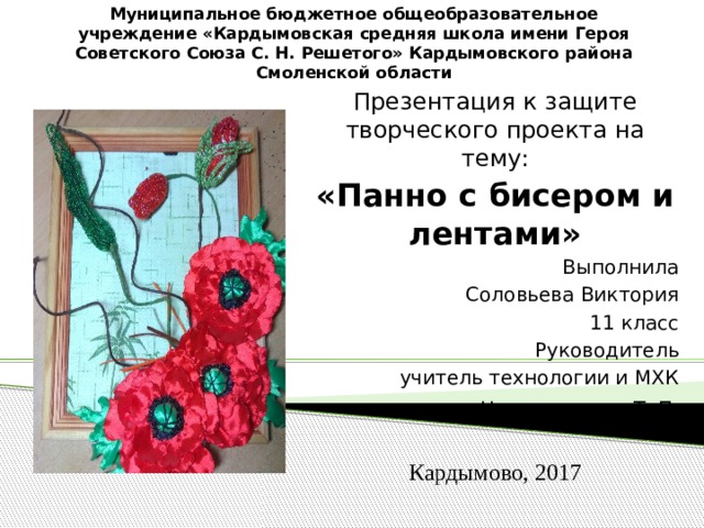 Муниципальное бюджетное общеобразовательное учреждение «Кардымовская средняя школа имени Героя Советского Союза С. Н. Решетого» Кардымовского района Смоленской области   Презентация к защите творческого проекта на тему: «Панно с бисером и лентами» Выполнила Соловьева Виктория 11 класс Руководитель учитель технологии и МХК Николаенкова Т. П . Кардымово, 2017 