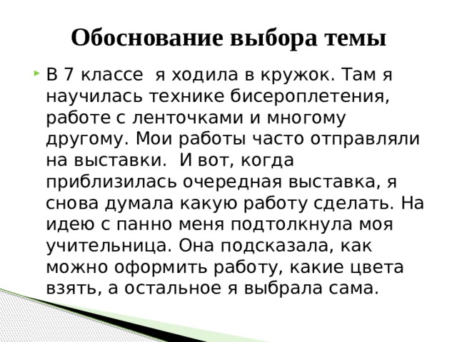Обоснование выбора темы В 7 классе я ходила в кружок. Там я научилась технике бисероплетения, работе с ленточками и многому другому. Мои работы часто отправляли на выставки. И вот, когда приблизилась очередная выставка, я снова думала какую работу сделать. На идею с панно меня подтолкнула моя учительница. Она подсказала, как можно оформить работу, какие цвета взять, а остальное я выбрала сама. 