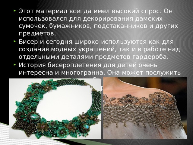 Этот материал всегда имел высокий спрос. Он использовался для декорирования дамских сумочек, бумажников, подстаканников и других предметов. Бисер и сегодня широко используются как для создания модных украшений, так и в работе над отдельными деталями предметов гардероба. История бисероплетения для детей очень интересна и многогранна. Она может послужить для них стимулом, чтобы начать заниматься этим прекрасным видом рукоделия. 