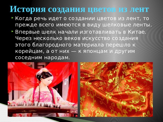 История создания цветов из лент Когда речь идет о создании цветов из лент, то прежде всего имеются в виду шелковые ленты. Впервые шелк начали изготавливать в Китае. Через несколько веков искусство создания этого благородного материала перешло к корейцам, а от них — к японцам и другим соседним народам . 