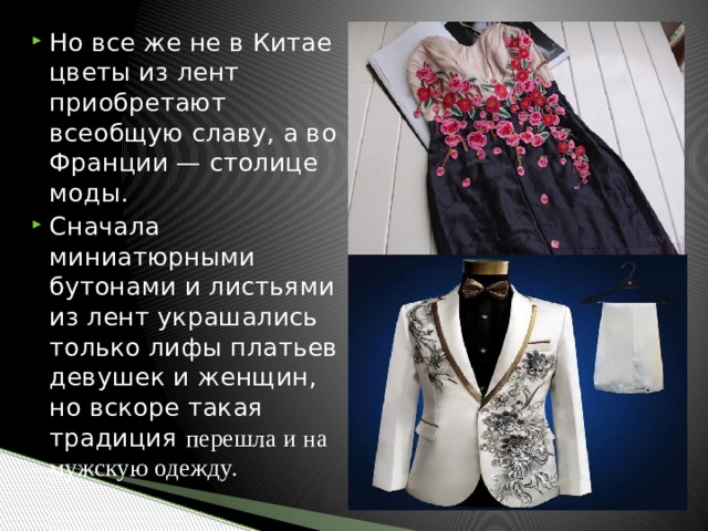 Но все же не в Китае цветы из лент приобретают всеобщую славу, а во Франции — столице моды. Сначала миниатюрными бутонами и листьями из лент украшались только лифы платьев девушек и женщин, но вскоре такая традиция перешла и на мужскую одежду. 