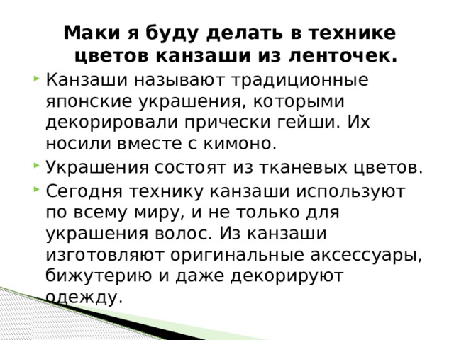 Маки я буду делать в технике цветов канзаши из ленточек. Канзаши называют традиционные японские украшения, которыми декорировали прически гейши. Их носили вместе с кимоно. Украшения состоят из тканевых цветов. Сегодня технику канзаши используют по всему миру, и не только для украшения волос. Из канзаши изготовляют оригинальные аксессуары, бижутерию и даже декорируют одежду. 