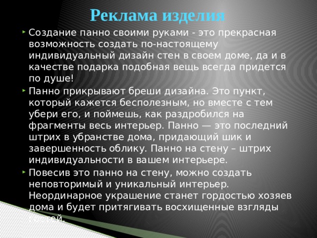 Реклама изделия Создание панно своими руками - это прекрасная возможность создать по-настоящему индивидуальный дизайн стен в своем доме, да и в качестве подарка подобная вещь всегда придется по душе! Панно прикрывают бреши дизайна. Это пункт, который кажется бесполезным, но вместе с тем убери его, и поймешь, как раздробился на фрагменты весь интерьер. Панно — это последний штрих в убранстве дома, придающий шик и завершенность облику. Панно на стену – штрих индивидуальности в вашем интерьере. Повесив это панно на стену, можно создать неповторимый и уникальный интерьер. Неординарное украшение станет гордостью хозяев дома и будет притягивать восхищенные взгляды гостей. 