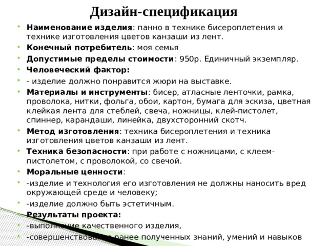 Дизайн-спецификация Наименование изделия : панно в технике бисероплетения и технике изготовления цветов канзаши из лент. Конечный потребитель : моя семья Допустимые пределы стоимости : 950р. Единичный экземпляр. Человеческий фактор: - изделие должно понравится жюри на выставке. Материалы и инструменты : бисер, атласные ленточки, рамка, проволока, нитки, фольга, обои, картон, бумага для эскиза, цветная клейкая лента для стеблей, свеча, ножницы, клей-пистолет, спиннер, карандаши, линейка, двухсторонний скотч. Метод изготовления : техника бисероплетения и техника изготовления цветов канзаши из лент. Техника безопасности : при работе с ножницами, с клеем-пистолетом, с проволокой, со свечой. Моральные ценности : -изделие и технология его изготовления не должны наносить вред окружающей среде и человеку; -изделие должно быть эстетичным. Результаты проекта: -выполнение качественного изделия, -совершенствование ранее полученных знаний, умений и навыков  