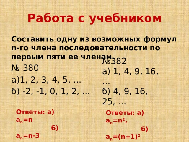 Работа с учебником Составить одну из возможных формул n-го члена последовательности по первым пяти ее членам. № 380 а)1, 2, 3, 4, 5, … б) -2, -1, 0, 1, 2, … № 382 а) 1, 4, 9, 16, … б) 4, 9, 16, 25, … Ответы: а) а n =n  б) а n =n-3 Ответы: а) а n =n 2 ,  б) а n =(n+1) 2  