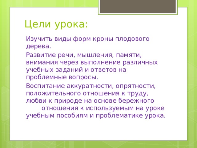 Цели урока: Изучить виды форм кроны плодового дерева. Развитие речи, мышления, памяти, внимания через выполнение различных учебных заданий и ответов на проблемные вопросы. Воспитание аккуратности, опрятности, положительного отношения к труду, любви к природе на основе бережного отношения к используемым на уроке учебным пособиям и проблематике урока. 