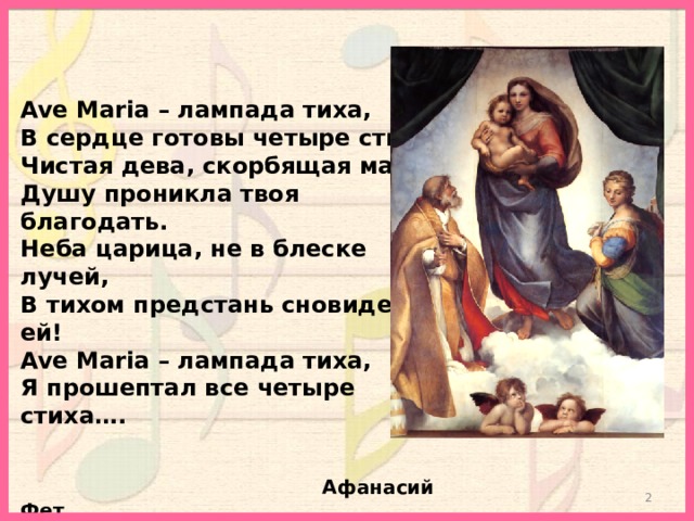 Ave Maria – лампада тиха, В сердце готовы четыре стиха: Чистая дева, скорбящая мать, Душу проникла твоя благодать. Неба царица, не в блеске лучей, В тихом предстань сновидении ей! Ave Maria – лампада тиха, Я прошептал все четыре стиха….    Афанасий Фет  