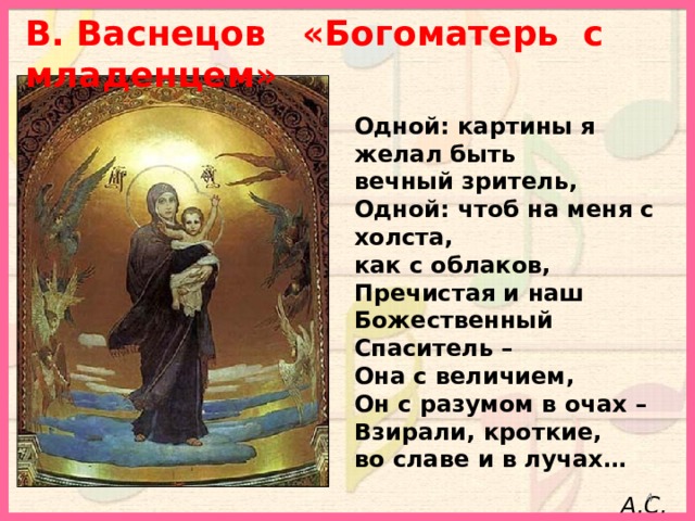 В. Васнецов «Богоматерь с младенцем»   Одной: картины я желал быть вечный зритель, Одной: чтоб на меня с холста, как с облаков, Пречистая и наш Божественный Спаситель – Она с величием, Он с разумом в очах – Взирали, кроткие, во славе и в лучах…  А.С. Пушкин  