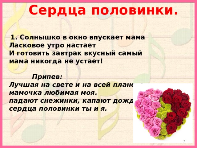 Сердца половинки.  1. Солнышко в окно впускает мама Ласковое утро настает И готовить завтрак вкусный самый мама никогда не устает!   Припев: Лучшая на свете и на всей планете мамочка любимая моя. падают снежинки, капают дождинки сердца половинки ты и я.  