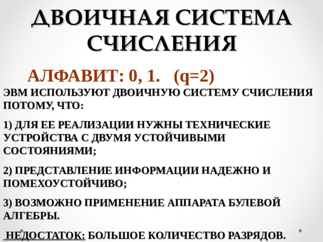 ДВОИЧНАЯ СИСТЕМА СЧИСЛЕНИЯ АЛФАВИТ: 0, 1. (q=2) ЭВМ ИСПОЛЬЗУЮТ ДВОИЧНУЮ СИСТЕМУ СЧИСЛЕНИЯ ПОТОМУ, ЧТО: 1) ДЛЯ ЕЕ РЕАЛИЗАЦИИ НУЖНЫ ТЕХНИЧЕСКИЕ УСТРОЙСТВА С ДВУМЯ УСТОЙЧИВЫМИ СОСТОЯНИЯМИ; 2) ПРЕДСТАВЛЕНИЕ ИНФОРМАЦИИ НАДЕЖНО И ПОМЕХОУСТОЙЧИВО; 3) ВОЗМОЖНО ПРИМЕНЕНИЕ АППАРАТА БУЛЕВОЙ АЛГЕБРЫ.  НЕДОСТАТОК: БОЛЬШОЕ КОЛИЧЕСТВО РАЗРЯДОВ. 