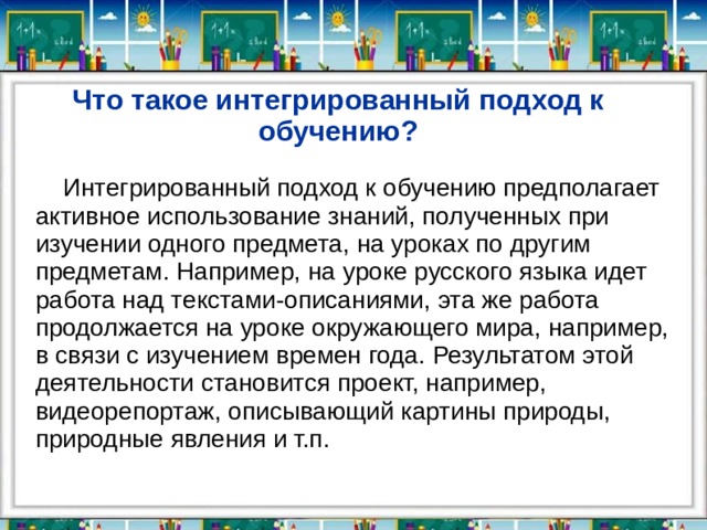 Что такое интегрированный подход к обучению?  Интегрированный подход к обучению предполагает активное использование знаний, полученных при изучении одного предмета, на уроках по другим предметам. Например, на уроке русского языка идет работа над текстами-описаниями, эта же работа продолжается на уроке окружающего мира, например, в связи с изучением времен года. Результатом этой деятельности становится проект, например, видеорепортаж, описывающий картины природы, природные явления и т.п. 