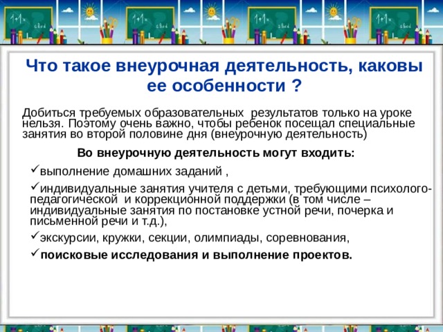 Что такое внеурочная деятельность, каковы ее особенности ? Добиться требуемых образовательных результатов только на уроке нельзя. Поэтому очень важно, чтобы ребенок посещал специальные занятия во второй половине дня (внеурочную деятельность)          Во внеурочную деятельность могут входить: выполнение домашних заданий , индивидуальные занятия учителя с детьми, требующими психолого-педагогической  и коррекционной поддержки (в том числе – индивидуальные занятия по постановке устной речи, почерка и письменной речи и т.д.), экскурсии, кружки, секции, олимпиады, соревнования, поисковые исследования и выполнение проектов. выполнение домашних заданий , индивидуальные занятия учителя с детьми, требующими психолого-педагогической  и коррекционной поддержки (в том числе – индивидуальные занятия по постановке устной речи, почерка и письменной речи и т.д.), экскурсии, кружки, секции, олимпиады, соревнования, поисковые исследования и выполнение проектов.            