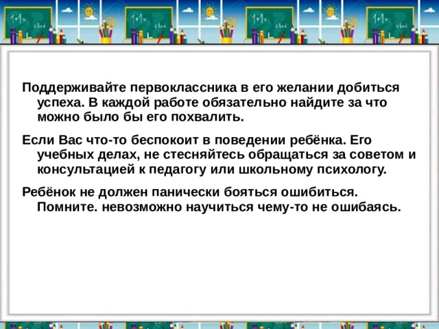 Поддерживайте первоклассника в его желании добиться успеха. В каждой работе обязательно найдите за что можно было бы его похвалить. Если Вас что-то беспокоит в поведении ребёнка. Его учебных делах, не стесняйтесь обращаться за советом и консультацией к педагогу или школьному психологу. Ребёнок не должен панически бояться ошибиться. Помните. невозможно научиться чему-то не ошибаясь. 