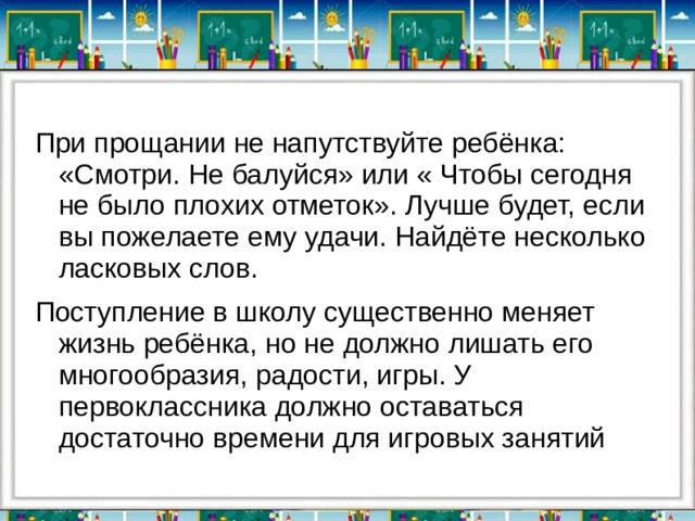 При прощании не напутствуйте ребёнка: «Смотри. Не балуйся» или « Чтобы сегодня не было плохих отметок». Лучше будет, если вы пожелаете ему удачи. Найдёте несколько ласковых слов. Поступление в школу существенно меняет жизнь ребёнка, но не должно лишать его многообразия, радости, игры. У первоклассника должно оставаться достаточно времени для игровых занятий 