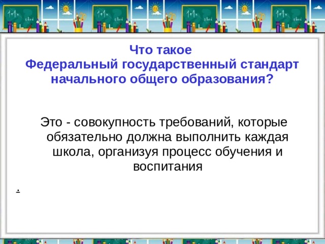 Что такое  Федеральный государственный стандарт  начального общего образования?  Это - совокупность требований, которые обязательно должна выполнить каждая школа, организуя процесс обучения и воспитания . 