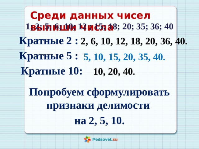 Среди данных чисел выпиши числа 1; 2; 5; 6; 10; 12 ; 15; 18; 20; 35; 36; 40 Кратные 2 : 2, 6, 10, 12, 18, 20, 36, 40 . Кратные 5 : 5, 10, 15, 20, 35, 40 . Кратные 10: 10, 20, 40 . Попробуем сформулировать признаки делимости на 2, 5, 10. 