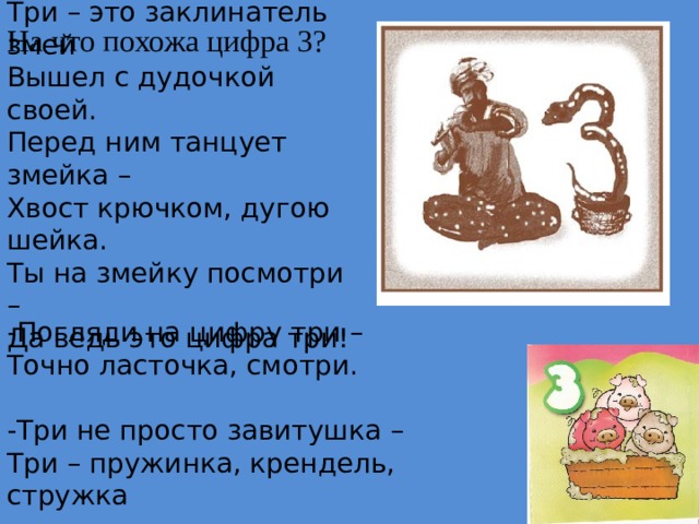 Три – это заклинатель змей  Вышел с дудочкой своей.  Перед ним танцует змейка –  Хвост крючком, дугою шейка.  Ты на змейку посмотри –  Да ведь это цифра три! На что похожа цифра 3? -Погляди на цифру три –  Точно ласточка, смотри.  -Три не просто завитушка –  Три – пружинка, крендель, стружка 
