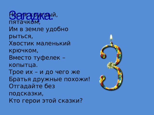 Загадка. Носик круглый, пятачком,  Им в земле удобно рыться,  Хвостик маленький крючком,  Вместо туфелек – копытца.  Трое их – и до чего же  Братья дружные похожи!  Отгадайте без подсказки,  Кто герои этой сказки? 