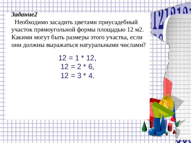       Задание2  Необходимо засадить цветами приусадебный участок прямоугольной формы площадью 12 м2. Какими могут быть размеры этого участка, если они должны выражаться натуральными числами?     12 = 1 * 12, 12 = 2 * 6, 12 = 3 * 4 . 