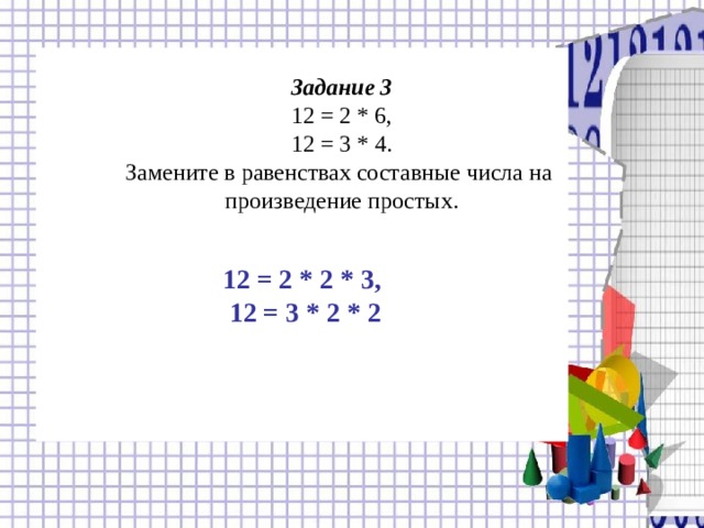    12 = 2 * 2 * 3,  12 = 3 * 2 * 2 Задание 3  12 = 2 * 6,  12 = 3 * 4.  Замените в равенствах составные числа на  произведение простых. 